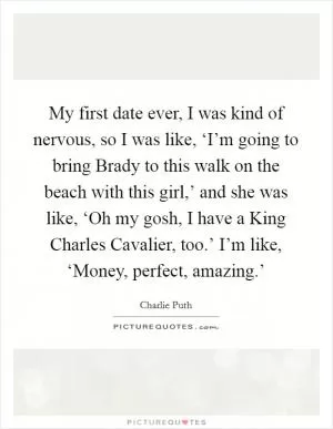 My first date ever, I was kind of nervous, so I was like, ‘I’m going to bring Brady to this walk on the beach with this girl,’ and she was like, ‘Oh my gosh, I have a King Charles Cavalier, too.’ I’m like, ‘Money, perfect, amazing.’ Picture Quote #1