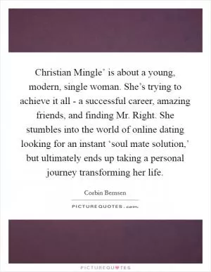 Christian Mingle’ is about a young, modern, single woman. She’s trying to achieve it all - a successful career, amazing friends, and finding Mr. Right. She stumbles into the world of online dating looking for an instant ‘soul mate solution,’ but ultimately ends up taking a personal journey transforming her life Picture Quote #1