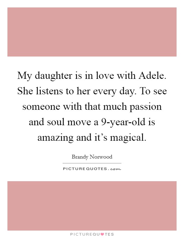 My daughter is in love with Adele. She listens to her every day. To see someone with that much passion and soul move a 9-year-old is amazing and it's magical. Picture Quote #1
