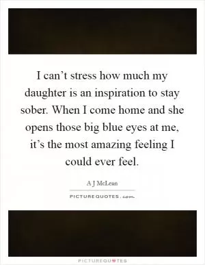 I can’t stress how much my daughter is an inspiration to stay sober. When I come home and she opens those big blue eyes at me, it’s the most amazing feeling I could ever feel Picture Quote #1