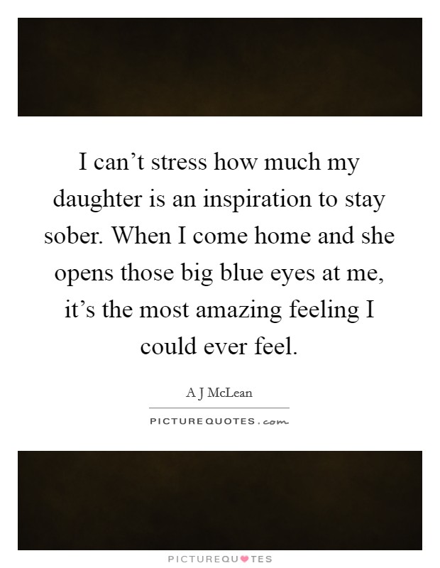 I can't stress how much my daughter is an inspiration to stay sober. When I come home and she opens those big blue eyes at me, it's the most amazing feeling I could ever feel. Picture Quote #1