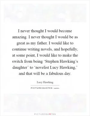 I never thought I would become amazing. I never thought I would be as great as my father. I would like to continue writing novels, and hopefully, at some point, I would like to make the switch from being ‘Stephen Hawking’s daughter’ to ‘novelist Lucy Hawking,’ and that will be a fabulous day Picture Quote #1