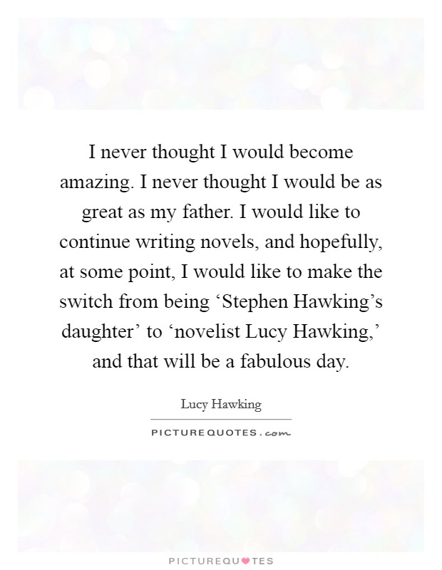 I never thought I would become amazing. I never thought I would be as great as my father. I would like to continue writing novels, and hopefully, at some point, I would like to make the switch from being ‘Stephen Hawking's daughter' to ‘novelist Lucy Hawking,' and that will be a fabulous day. Picture Quote #1