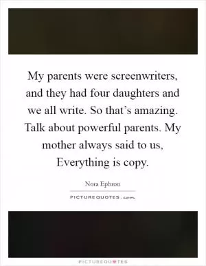 My parents were screenwriters, and they had four daughters and we all write. So that’s amazing. Talk about powerful parents. My mother always said to us, Everything is copy Picture Quote #1
