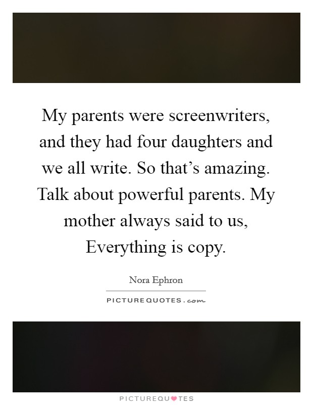 My parents were screenwriters, and they had four daughters and we all write. So that's amazing. Talk about powerful parents. My mother always said to us, Everything is copy. Picture Quote #1