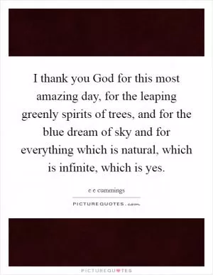 I thank you God for this most amazing day, for the leaping greenly spirits of trees, and for the blue dream of sky and for everything which is natural, which is infinite, which is yes Picture Quote #1