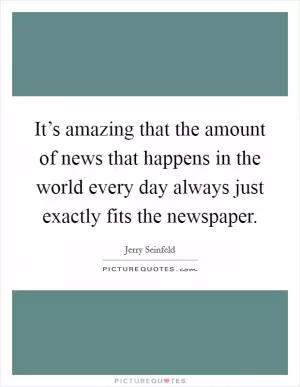 It’s amazing that the amount of news that happens in the world every day always just exactly fits the newspaper Picture Quote #1