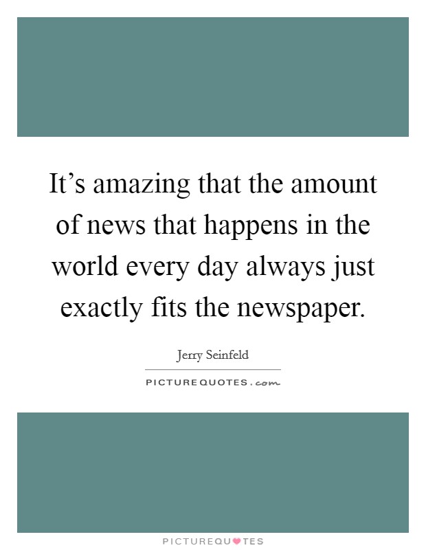 It's amazing that the amount of news that happens in the world every day always just exactly fits the newspaper. Picture Quote #1