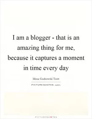 I am a blogger - that is an amazing thing for me, because it captures a moment in time every day Picture Quote #1