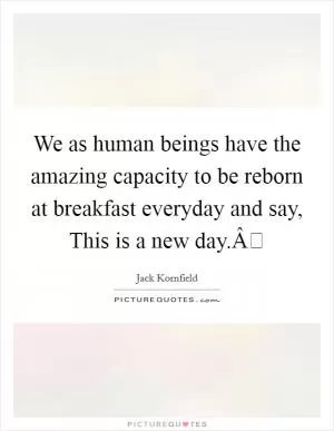 We as human beings have the amazing capacity to be reborn at breakfast everyday and say, This is a new day.Â Picture Quote #1