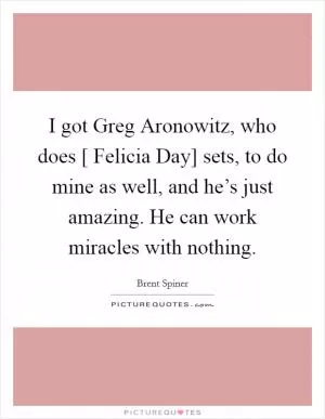 I got Greg Aronowitz, who does [ Felicia Day] sets, to do mine as well, and he’s just amazing. He can work miracles with nothing Picture Quote #1