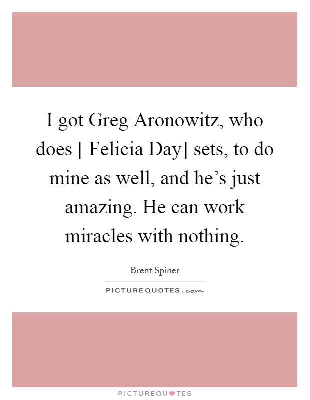 I got Greg Aronowitz, who does [ Felicia Day] sets, to do mine as well, and he's just amazing. He can work miracles with nothing. Picture Quote #1