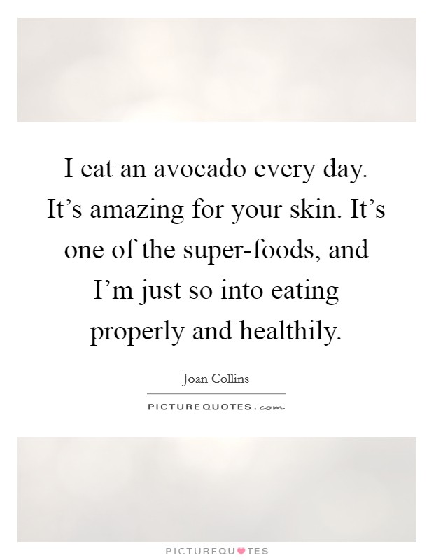 I eat an avocado every day. It's amazing for your skin. It's one of the super-foods, and I'm just so into eating properly and healthily. Picture Quote #1