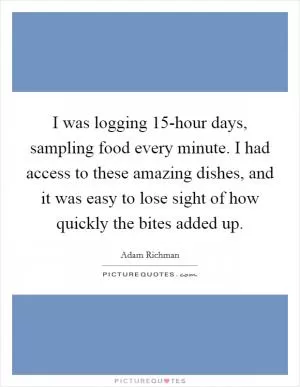 I was logging 15-hour days, sampling food every minute. I had access to these amazing dishes, and it was easy to lose sight of how quickly the bites added up Picture Quote #1