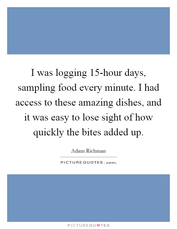 I was logging 15-hour days, sampling food every minute. I had access to these amazing dishes, and it was easy to lose sight of how quickly the bites added up. Picture Quote #1