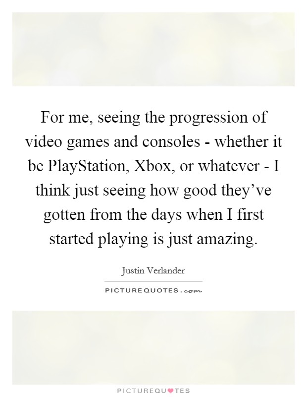 For me, seeing the progression of video games and consoles - whether it be PlayStation, Xbox, or whatever - I think just seeing how good they've gotten from the days when I first started playing is just amazing. Picture Quote #1