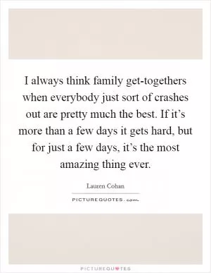 I always think family get-togethers when everybody just sort of crashes out are pretty much the best. If it’s more than a few days it gets hard, but for just a few days, it’s the most amazing thing ever Picture Quote #1