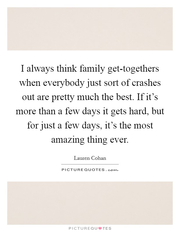 I always think family get-togethers when everybody just sort of crashes out are pretty much the best. If it’s more than a few days it gets hard, but for just a few days, it’s the most amazing thing ever Picture Quote #1