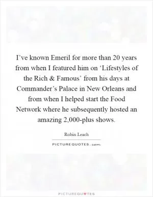 I’ve known Emeril for more than 20 years from when I featured him on ‘Lifestyles of the Rich and Famous’ from his days at Commander’s Palace in New Orleans and from when I helped start the Food Network where he subsequently hosted an amazing 2,000-plus shows Picture Quote #1