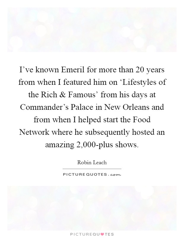 I've known Emeril for more than 20 years from when I featured him on ‘Lifestyles of the Rich and Famous' from his days at Commander's Palace in New Orleans and from when I helped start the Food Network where he subsequently hosted an amazing 2,000-plus shows. Picture Quote #1