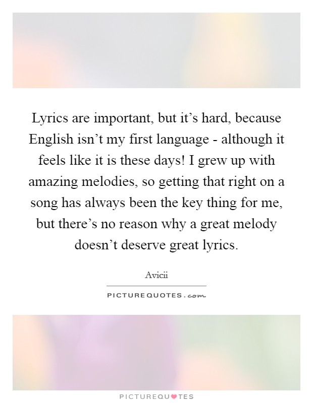 Lyrics are important, but it's hard, because English isn't my first language - although it feels like it is these days! I grew up with amazing melodies, so getting that right on a song has always been the key thing for me, but there's no reason why a great melody doesn't deserve great lyrics. Picture Quote #1