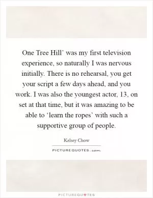 One Tree Hill’ was my first television experience, so naturally I was nervous initially. There is no rehearsal, you get your script a few days ahead, and you work. I was also the youngest actor, 13, on set at that time, but it was amazing to be able to ‘learn the ropes’ with such a supportive group of people Picture Quote #1
