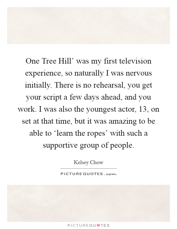 One Tree Hill' was my first television experience, so naturally I was nervous initially. There is no rehearsal, you get your script a few days ahead, and you work. I was also the youngest actor, 13, on set at that time, but it was amazing to be able to ‘learn the ropes' with such a supportive group of people. Picture Quote #1