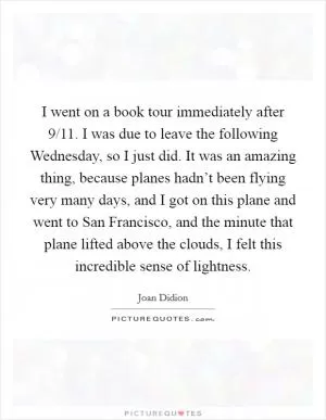 I went on a book tour immediately after 9/11. I was due to leave the following Wednesday, so I just did. It was an amazing thing, because planes hadn’t been flying very many days, and I got on this plane and went to San Francisco, and the minute that plane lifted above the clouds, I felt this incredible sense of lightness Picture Quote #1