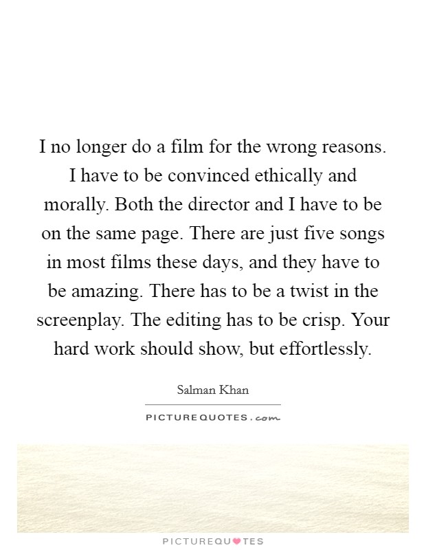 I no longer do a film for the wrong reasons. I have to be convinced ethically and morally. Both the director and I have to be on the same page. There are just five songs in most films these days, and they have to be amazing. There has to be a twist in the screenplay. The editing has to be crisp. Your hard work should show, but effortlessly. Picture Quote #1