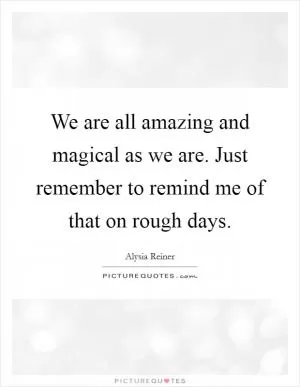 We are all amazing and magical as we are. Just remember to remind me of that on rough days Picture Quote #1