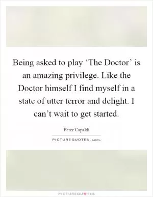 Being asked to play ‘The Doctor’ is an amazing privilege. Like the Doctor himself I find myself in a state of utter terror and delight. I can’t wait to get started Picture Quote #1