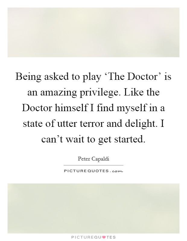 Being asked to play ‘The Doctor' is an amazing privilege. Like the Doctor himself I find myself in a state of utter terror and delight. I can't wait to get started. Picture Quote #1
