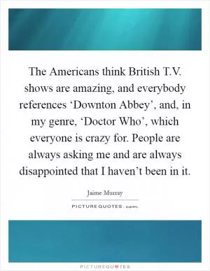 The Americans think British T.V. shows are amazing, and everybody references ‘Downton Abbey’, and, in my genre, ‘Doctor Who’, which everyone is crazy for. People are always asking me and are always disappointed that I haven’t been in it Picture Quote #1