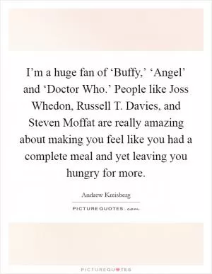 I’m a huge fan of ‘Buffy,’ ‘Angel’ and ‘Doctor Who.’ People like Joss Whedon, Russell T. Davies, and Steven Moffat are really amazing about making you feel like you had a complete meal and yet leaving you hungry for more Picture Quote #1