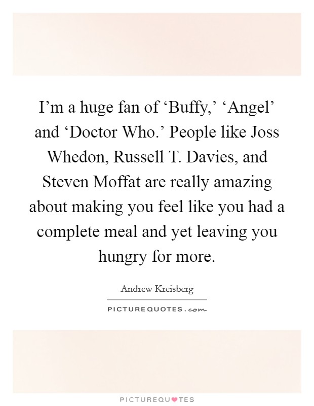 I'm a huge fan of ‘Buffy,' ‘Angel' and ‘Doctor Who.' People like Joss Whedon, Russell T. Davies, and Steven Moffat are really amazing about making you feel like you had a complete meal and yet leaving you hungry for more. Picture Quote #1