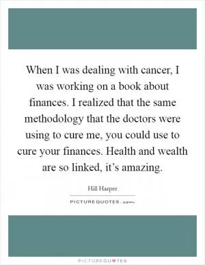 When I was dealing with cancer, I was working on a book about finances. I realized that the same methodology that the doctors were using to cure me, you could use to cure your finances. Health and wealth are so linked, it’s amazing Picture Quote #1