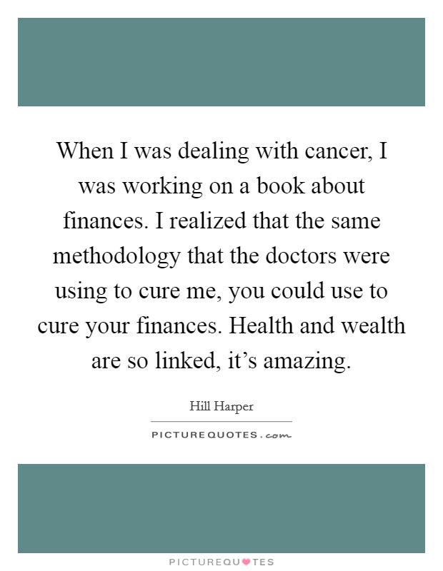 When I was dealing with cancer, I was working on a book about finances. I realized that the same methodology that the doctors were using to cure me, you could use to cure your finances. Health and wealth are so linked, it's amazing. Picture Quote #1