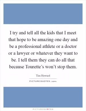I try and tell all the kids that I meet that hope to be amazing one day and be a professional athlete or a doctor or a lawyer or whatever they want to be. I tell them they can do all that because Tourette’s won’t stop them Picture Quote #1
