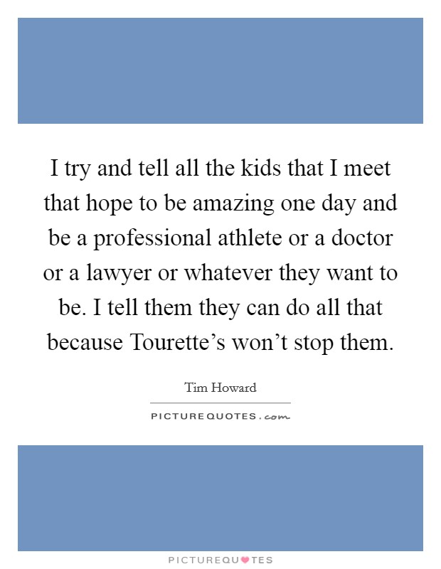 I try and tell all the kids that I meet that hope to be amazing one day and be a professional athlete or a doctor or a lawyer or whatever they want to be. I tell them they can do all that because Tourette's won't stop them. Picture Quote #1