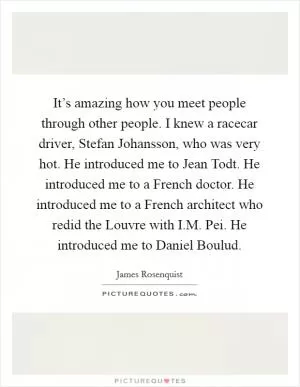 It’s amazing how you meet people through other people. I knew a racecar driver, Stefan Johansson, who was very hot. He introduced me to Jean Todt. He introduced me to a French doctor. He introduced me to a French architect who redid the Louvre with I.M. Pei. He introduced me to Daniel Boulud Picture Quote #1
