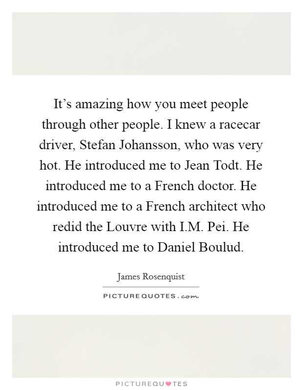 It's amazing how you meet people through other people. I knew a racecar driver, Stefan Johansson, who was very hot. He introduced me to Jean Todt. He introduced me to a French doctor. He introduced me to a French architect who redid the Louvre with I.M. Pei. He introduced me to Daniel Boulud. Picture Quote #1