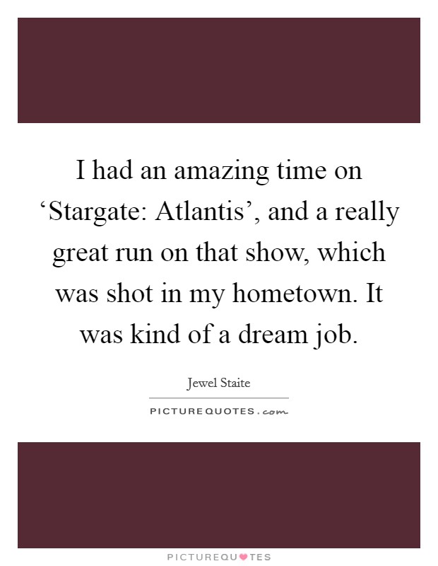 I had an amazing time on ‘Stargate: Atlantis', and a really great run on that show, which was shot in my hometown. It was kind of a dream job. Picture Quote #1
