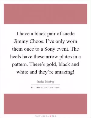 I have a black pair of suede Jimmy Choos. I’ve only worn them once to a Sony event. The heels have these arrow plates in a pattern. There’s gold, black and white and they’re amazing! Picture Quote #1