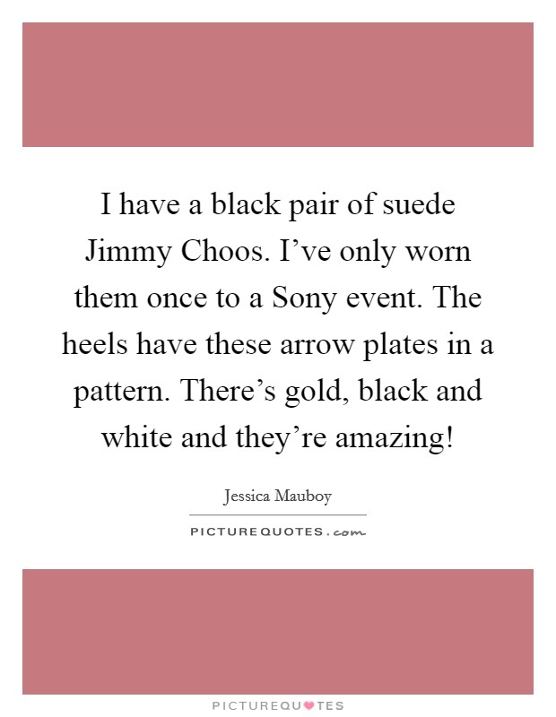 I have a black pair of suede Jimmy Choos. I've only worn them once to a Sony event. The heels have these arrow plates in a pattern. There's gold, black and white and they're amazing! Picture Quote #1