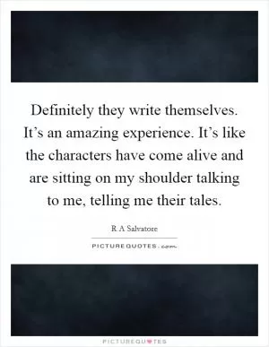 Definitely they write themselves. It’s an amazing experience. It’s like the characters have come alive and are sitting on my shoulder talking to me, telling me their tales Picture Quote #1