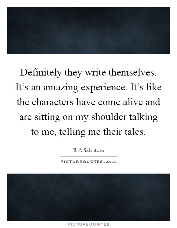Definitely they write themselves. It's an amazing experience. It's like the characters have come alive and are sitting on my shoulder talking to me, telling me their tales. Picture Quote #1