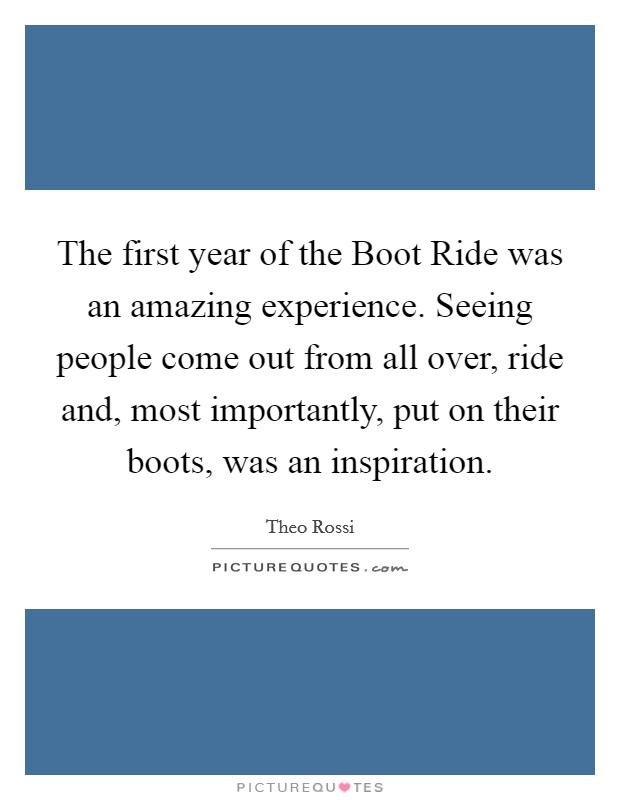 The first year of the Boot Ride was an amazing experience. Seeing people come out from all over, ride and, most importantly, put on their boots, was an inspiration. Picture Quote #1