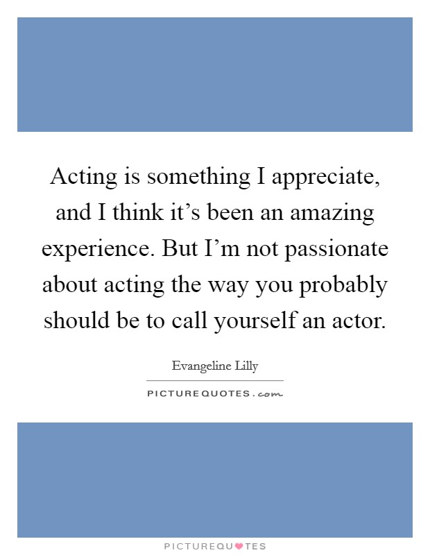 Acting is something I appreciate, and I think it's been an amazing experience. But I'm not passionate about acting the way you probably should be to call yourself an actor. Picture Quote #1