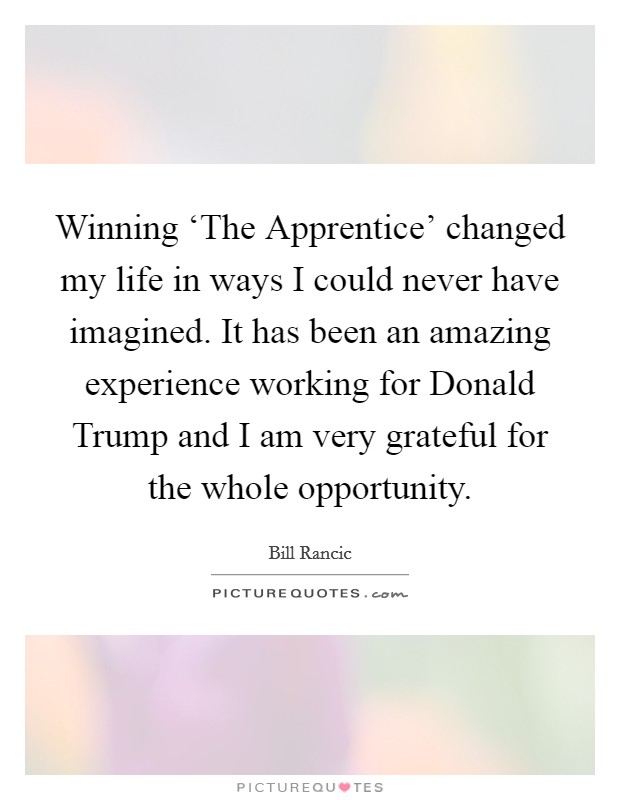 Winning ‘The Apprentice' changed my life in ways I could never have imagined. It has been an amazing experience working for Donald Trump and I am very grateful for the whole opportunity. Picture Quote #1