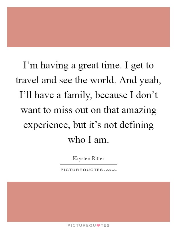 I'm having a great time. I get to travel and see the world. And yeah, I'll have a family, because I don't want to miss out on that amazing experience, but it's not defining who I am. Picture Quote #1
